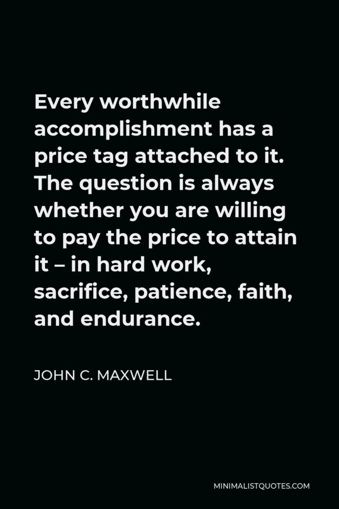 John C. Maxwell Quote - Every worthwhile accomplishment has a price tag attached to it. The question is always whether you are willing to pay the price to attain it – in hard work, sacrifice, patience, faith, and endurance.