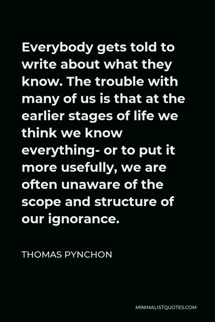 Thomas Pynchon Quote - Everybody gets told to write about what they know. The trouble with many of us is that at the earlier stages of life we think we know everything- or to put it more usefully, we are often unaware of the scope and structure of our ignorance.