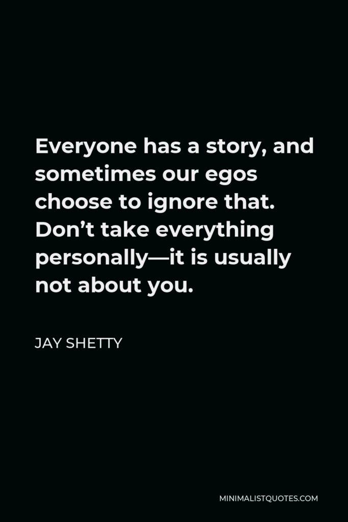 Jay Shetty Quote - Everyone has a story, and sometimes our egos choose to ignore that. Don’t take everything personally—it is usually not about you.