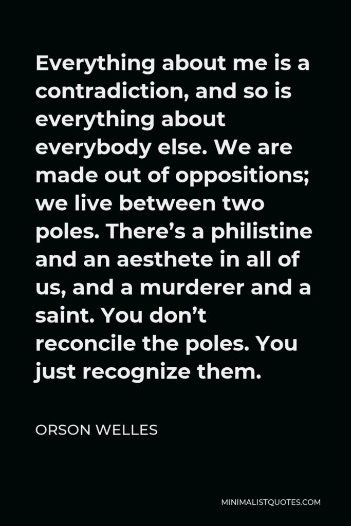 Orson Welles Quote - Everything about me is a contradiction, and so is everything about everybody else. We are made out of oppositions; we live between two poles. There’s a philistine and an aesthete in all of us, and a murderer and a saint. You don’t reconcile the poles. You just recognize them.