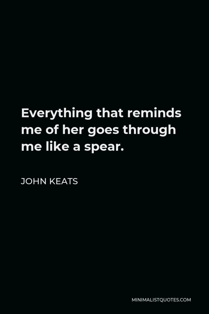 John Keats Quote - Everything that reminds me of her goes through me like a spear.