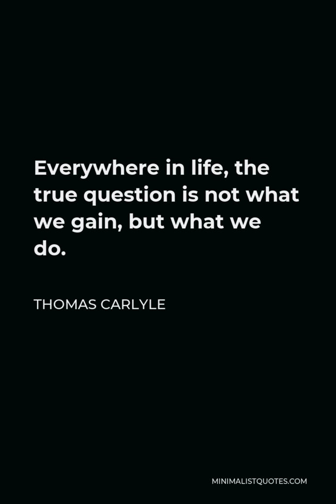 Thomas Carlyle Quote - Everywhere in life, the true question is not what we gain, but what we do.