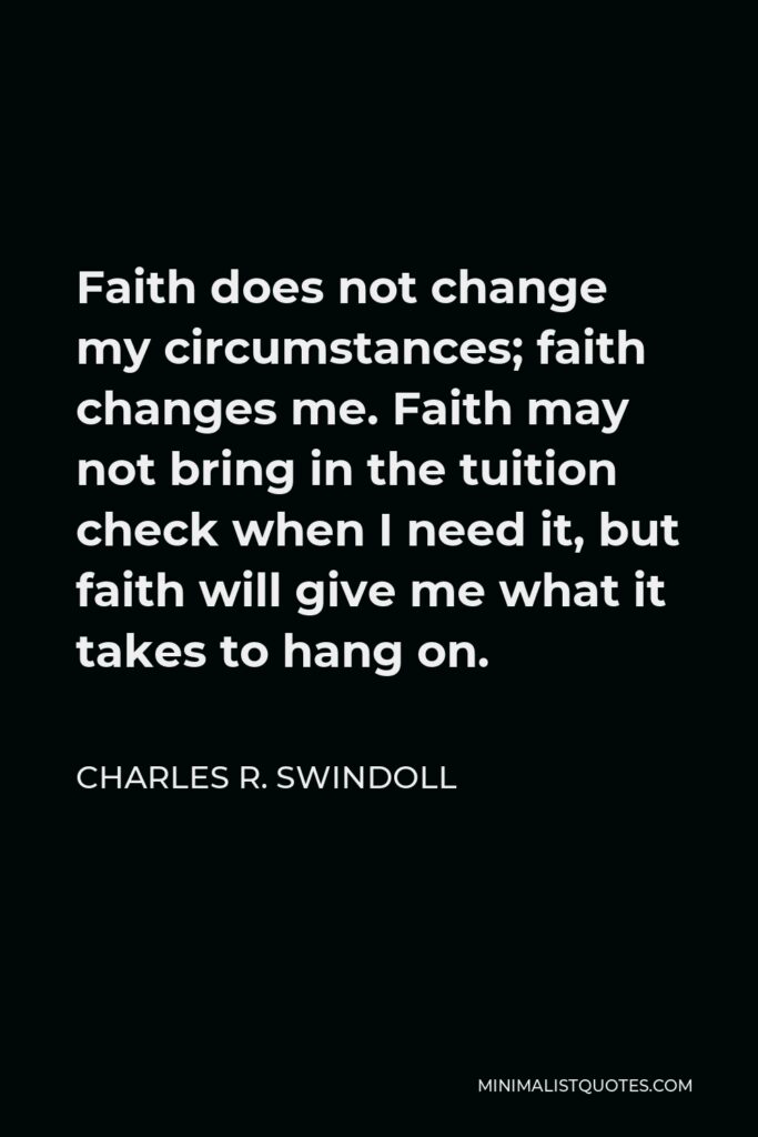 Charles R. Swindoll Quote - Faith does not change my circumstances; faith changes me. Faith may not bring in the tuition check when I need it, but faith will give me what it takes to hang on.