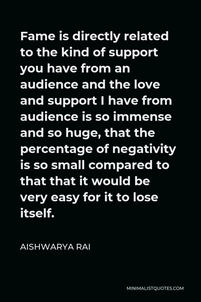 Aishwarya Rai Quote - Fame is directly related to the kind of support you have from an audience and the love and support I have from audience is so immense and so huge, that the percentage of negativity is so small compared to that that it would be very easy for it to lose itself.