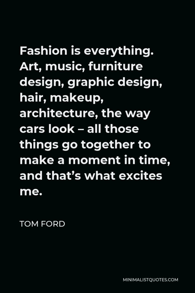 Tom Ford Quote - Fashion is everything. Art, music, furniture design, graphic design, hair, makeup, architecture, the way cars look – all those things go together to make a moment in time, and that’s what excites me.