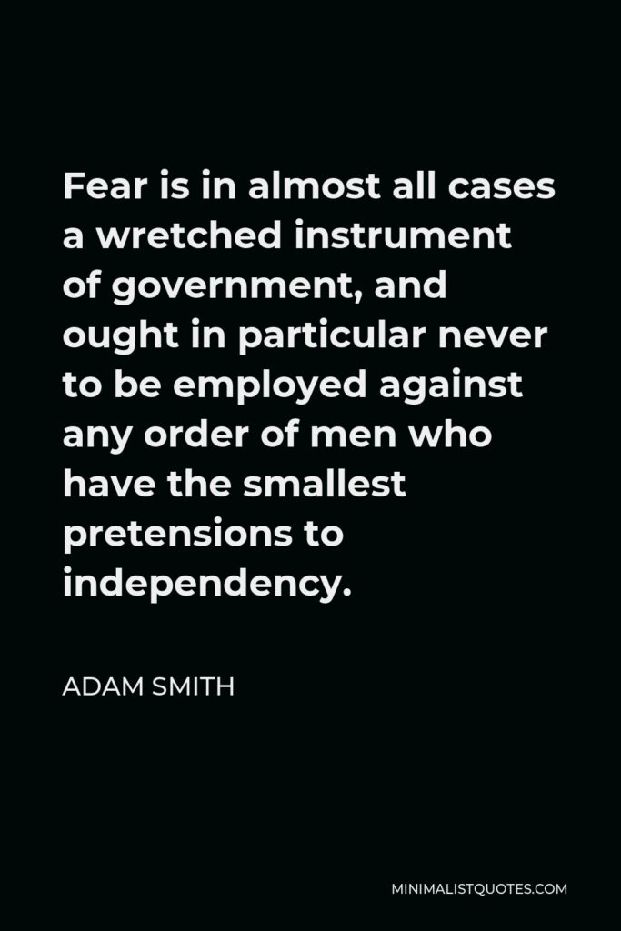 Adam Smith Quote - Fear is in almost all cases a wretched instrument of government, and ought in particular never to be employed against any order of men who have the smallest pretensions to independency.