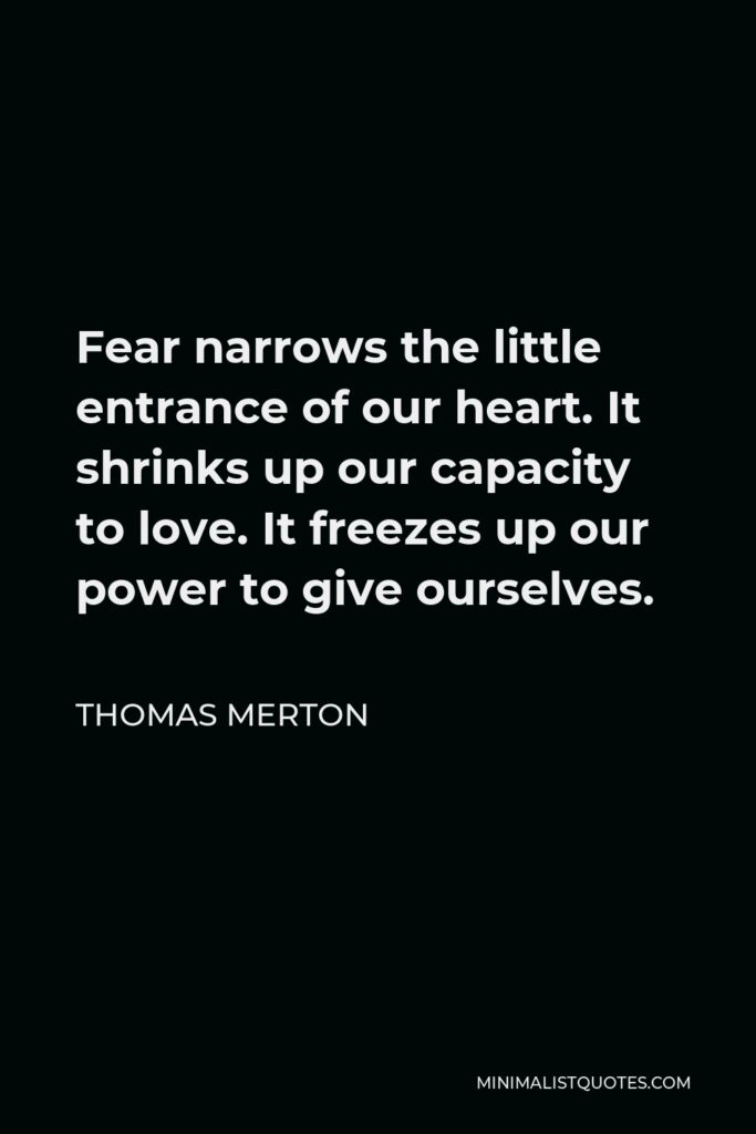 Thomas Merton Quote - Fear narrows the little entrance of our heart. It shrinks up our capacity to love. It freezes up our power to give ourselves.