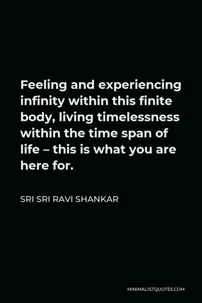 Sri Sri Ravi Shankar Quote - Feeling and experiencing infinity within this finite body, living timelessness within the time span of life – this is what you are here for.