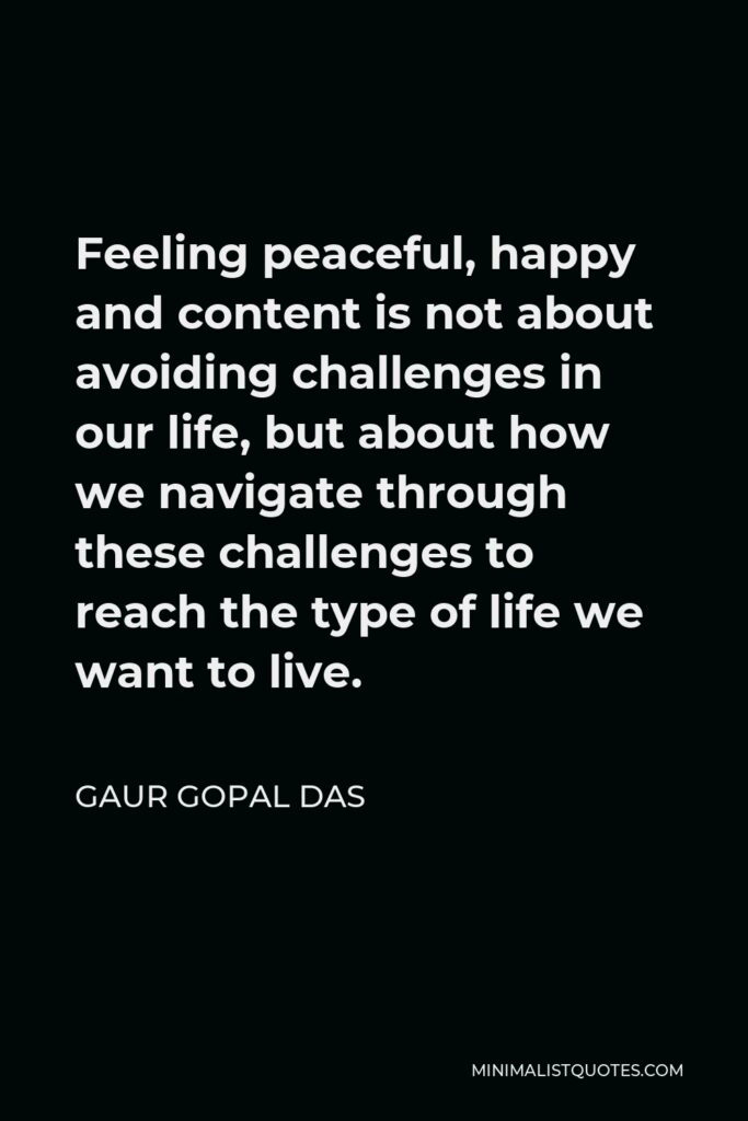 Gaur Gopal Das Quote - Feeling peaceful, happy and content is not about avoiding challenges in our life, but about how we navigate through these challenges to reach the type of life we want to live.