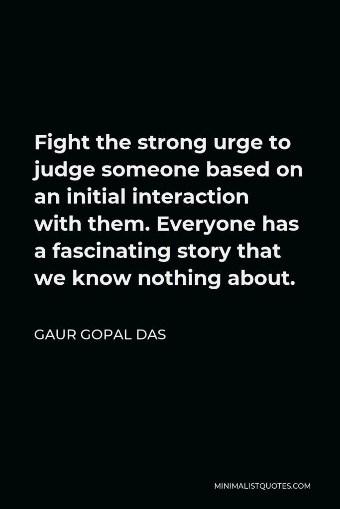 Gaur Gopal Das Quote - Fight the strong urge to judge someone based on an initial interaction with them. Everyone has a fascinating story that we know nothing about.