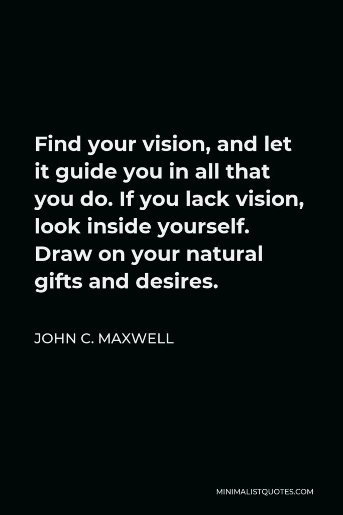 John C. Maxwell Quote - Find your vision, and let it guide you in all that you do. If you lack vision, look inside yourself. Draw on your natural gifts and desires.
