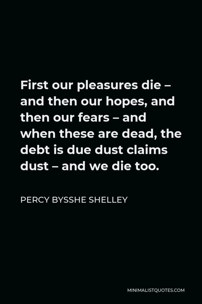 Percy Bysshe Shelley Quote - First our pleasures die – and then our hopes, and then our fears – and when these are dead, the debt is due dust claims dust – and we die too.