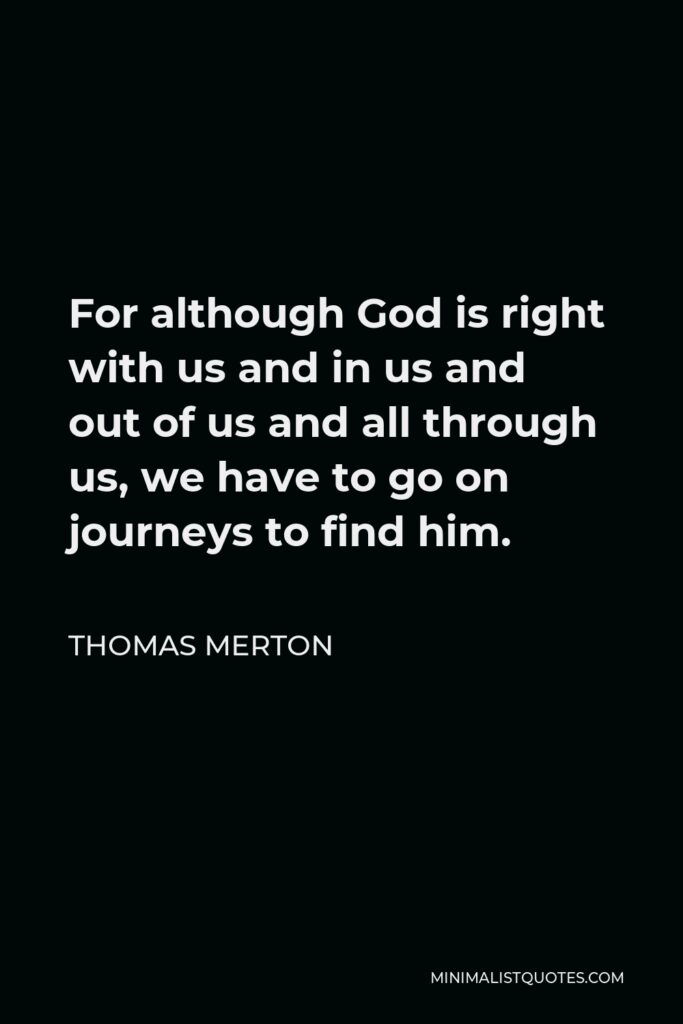 Thomas Merton Quote - For although God is right with us and in us and out of us and all through us, we have to go on journeys to find him.