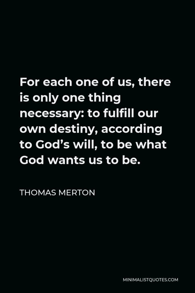 Thomas Merton Quote - For each one of us, there is only one thing necessary: to fulfill our own destiny, according to God’s will, to be what God wants us to be.