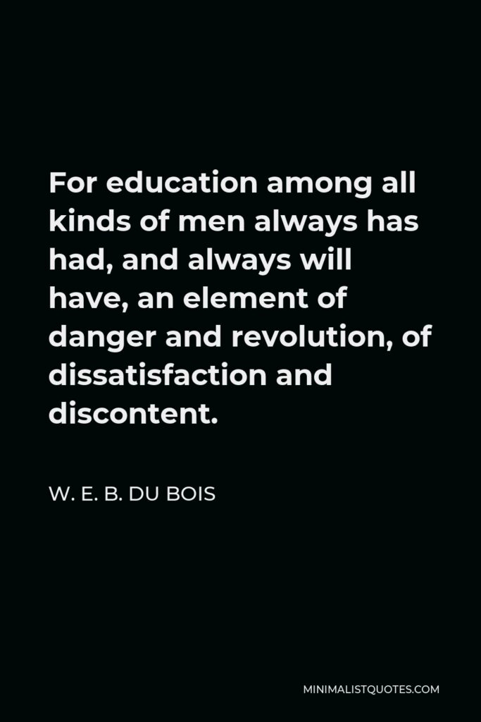 W. E. B. Du Bois Quote - For education among all kinds of men always has had, and always will have, an element of danger and revolution, of dissatisfaction and discontent.