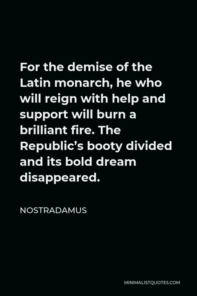 Nostradamus Quote - For the demise of the Latin monarch, he who will reign with help and support will burn a brilliant fire. The Republic’s booty divided and its bold dream disappeared.