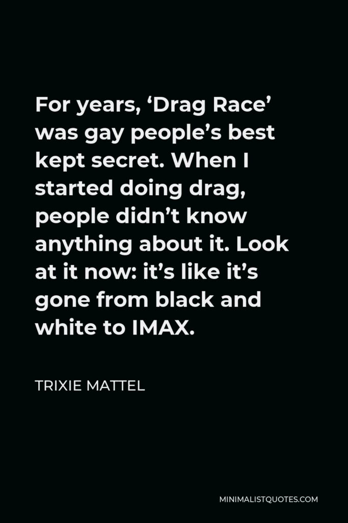 Trixie Mattel Quote - For years, ‘Drag Race’ was gay people’s best kept secret. When I started doing drag, people didn’t know anything about it. Look at it now: it’s like it’s gone from black and white to IMAX.