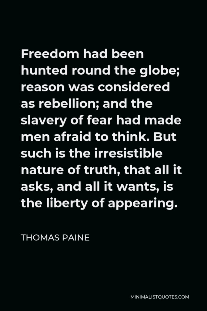 Thomas Paine Quote - Freedom had been hunted round the globe; reason was considered as rebellion; and the slavery of fear had made men afraid to think. But such is the irresistible nature of truth, that all it asks, and all it wants, is the liberty of appearing.