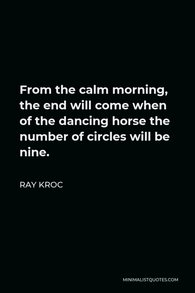 Ray Kroc Quote - From the calm morning, the end will come when of the dancing horse the number of circles will be nine.