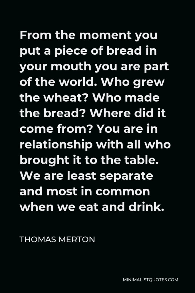 Thomas Merton Quote - From the moment you put a piece of bread in your mouth you are part of the world. Who grew the wheat? Who made the bread? Where did it come from? You are in relationship with all who brought it to the table. We are least separate and most in common when we eat and drink.
