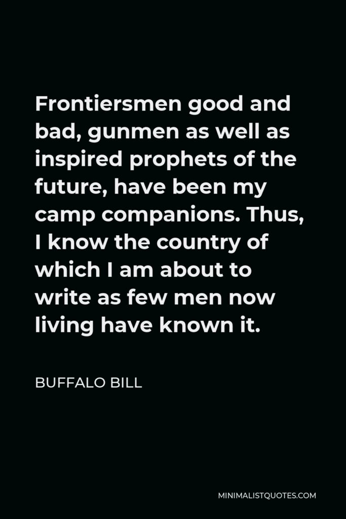 Buffalo Bill Quote - Frontiersmen good and bad, gunmen as well as inspired prophets of the future, have been my camp companions. Thus, I know the country of which I am about to write as few men now living have known it.