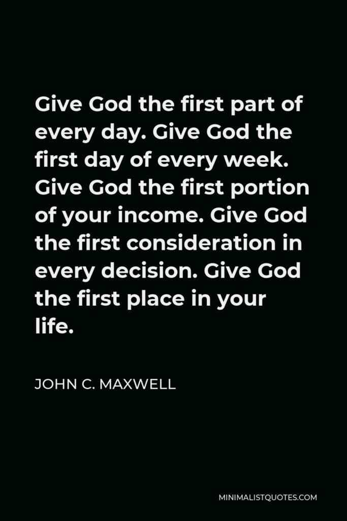 John C. Maxwell Quote - Give God the first part of every day. Give God the first day of every week. Give God the first portion of your income. Give God the first consideration in every decision. Give God the first place in your life.