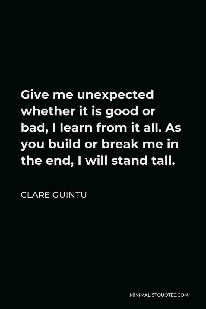 Clare Guintu Quote - Give me unexpected whether it is good or bad, I learn from it all. As you build or break me in the end, I will stand tall.