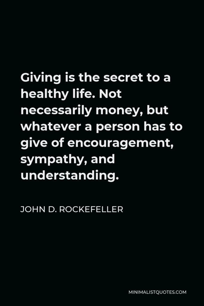 John D. Rockefeller Quote - Giving is the secret to a healthy life. Not necessarily money, but whatever a person has to give of encouragement, sympathy, and understanding.