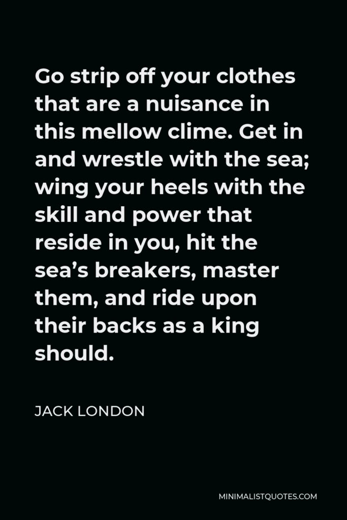 Jack London Quote - Go strip off your clothes that are a nuisance in this mellow clime. Get in and wrestle with the sea; wing your heels with the skill and power that reside in you, hit the sea’s breakers, master them, and ride upon their backs as a king should.