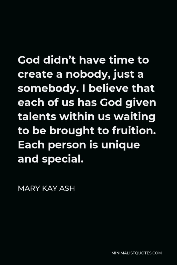 Mary Kay Ash Quote - God didn’t have time to create a nobody, just a somebody. I believe that each of us has God given talents within us waiting to be brought to fruition. Each person is unique and special.