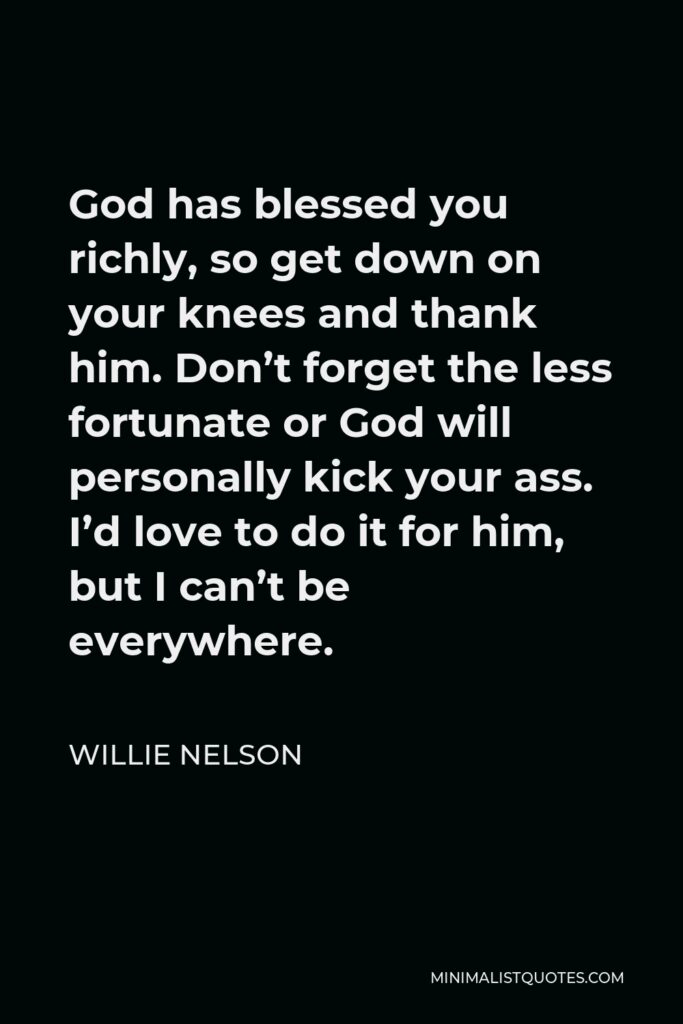 Willie Nelson Quote - God has blessed you richly, so get down on your knees and thank him. Don’t forget the less fortunate or God will personally kick your ass. I’d love to do it for him, but I can’t be everywhere.