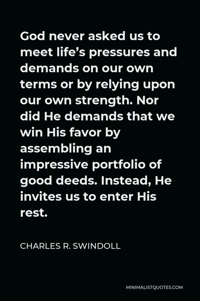 Charles R. Swindoll Quote - God never asked us to meet life’s pressures and demands on our own terms or by relying upon our own strength. Nor did He demands that we win His favor by assembling an impressive portfolio of good deeds. Instead, He invites us to enter His rest.