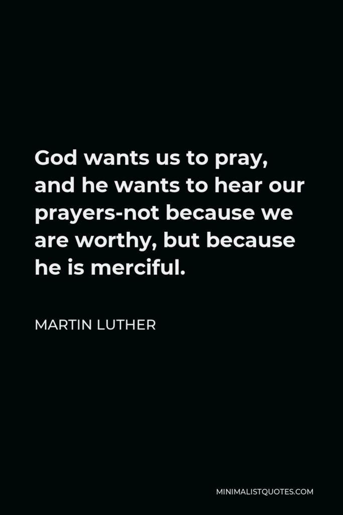Martin Luther Quote - God wants us to pray, and he wants to hear our prayers-not because we are worthy, but because he is merciful.
