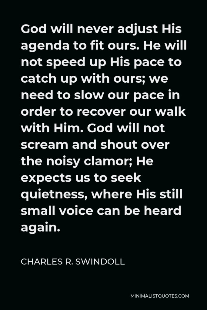 Charles R. Swindoll Quote - God will never adjust His agenda to fit ours. He will not speed up His pace to catch up with ours; we need to slow our pace in order to recover our walk with Him. God will not scream and shout over the noisy clamor; He expects us to seek quietness, where His still small voice can be heard again.