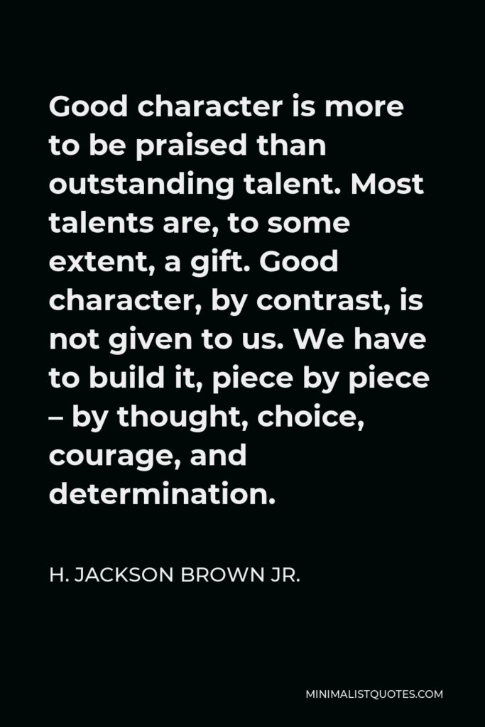 H. Jackson Brown Jr. Quote - Good character is more to be praised than outstanding talent. Most talents are, to some extent, a gift. Good character, by contrast, is not given to us. We have to build it, piece by piece – by thought, choice, courage, and determination.
