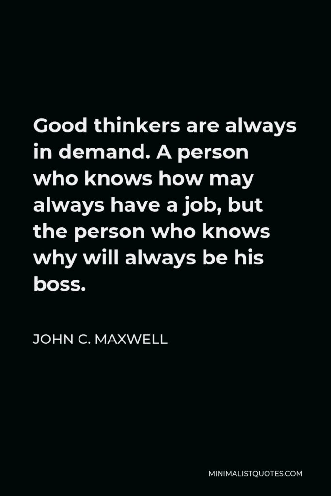 John C. Maxwell Quote - Good thinkers are always in demand. A person who knows how may always have a job, but the person who knows why will always be his boss.