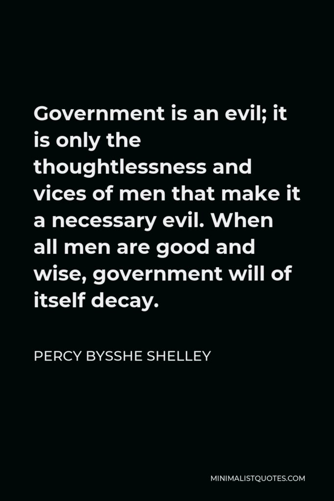 Percy Bysshe Shelley Quote - Government is an evil; it is only the thoughtlessness and vices of men that make it a necessary evil. When all men are good and wise, government will of itself decay.