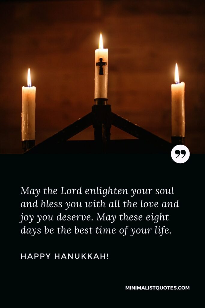 Hanukkah greeting message: May the Lord enlighten your soul and bless you with all the love and joy you deserve. May these eight days be the best time of your life. Happy Hanukkah!