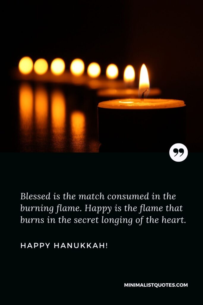 Blessed is the match consumed in the burning flame. Happy is the flame that burns in the secret longing of the heart. Happy Hanukkah!