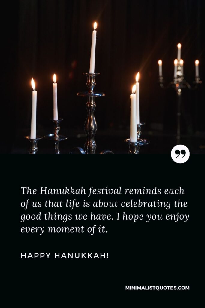 Hanukkah Wishes: The Hanukkah festival reminds each of us that life is about celebrating the good things we have. I hope you enjoy every moment of it. Happy Hanukkah!