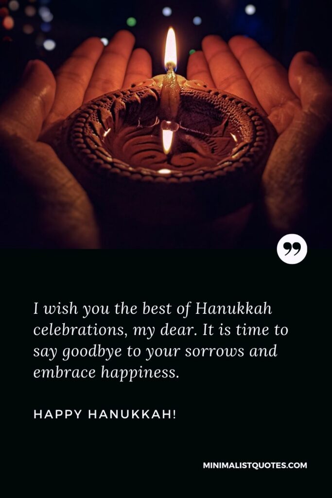 Hanukkah wishes for family: I wish you the best of Hanukkah celebrations, my dear. It is time to say goodbye to your sorrows and embrace happiness. Happy Hanukkah!