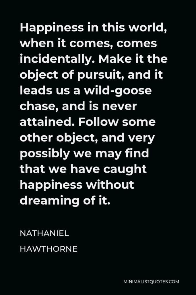 Nathaniel Hawthorne Quote - Happiness in this world, when it comes, comes incidentally. Make it the object of pursuit, and it leads us a wild-goose chase, and is never attained. Follow some other object, and very possibly we may find that we have caught happiness without dreaming of it.