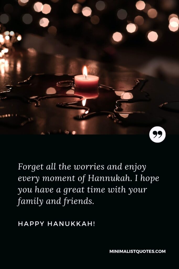 Happy Hanukkah greetings: Forget all the worries and enjoy every moment of Hannukah. I hope you have a great time with your family and friends. Happy Hanukkah!