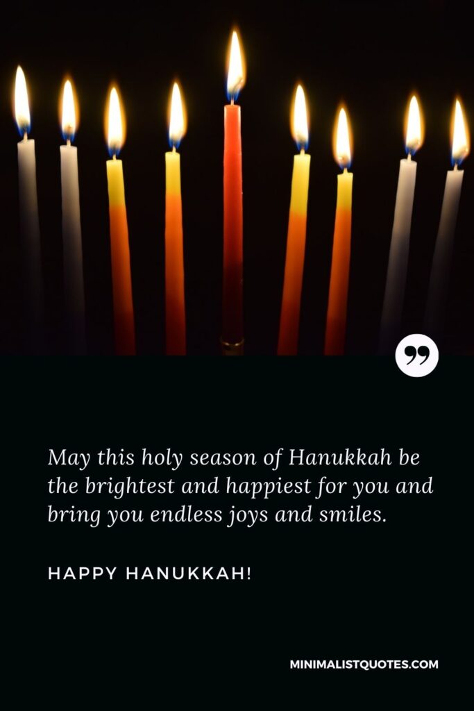 Happy Hanukkah wishes: May this holy season of Hanukkah be the brightest and happiest for you and bring you endless joys and smiles. Happy Hanukkah!