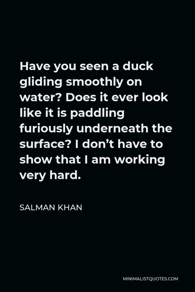 Salman Khan Quote - Have you seen a duck gliding smoothly on water? Does it ever look like it is paddling furiously underneath the surface? I don’t have to show that I am working very hard.