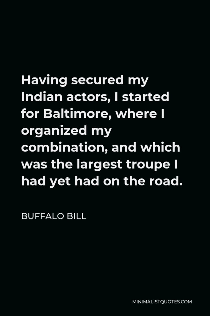 Buffalo Bill Quote - Having secured my Indian actors, I started for Baltimore, where I organized my combination, and which was the largest troupe I had yet had on the road.