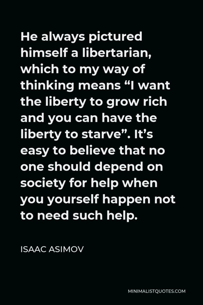 Isaac Asimov Quote - He always pictured himself a libertarian, which to my way of thinking means “I want the liberty to grow rich and you can have the liberty to starve”. It’s easy to believe that no one should depend on society for help when you yourself happen not to need such help.