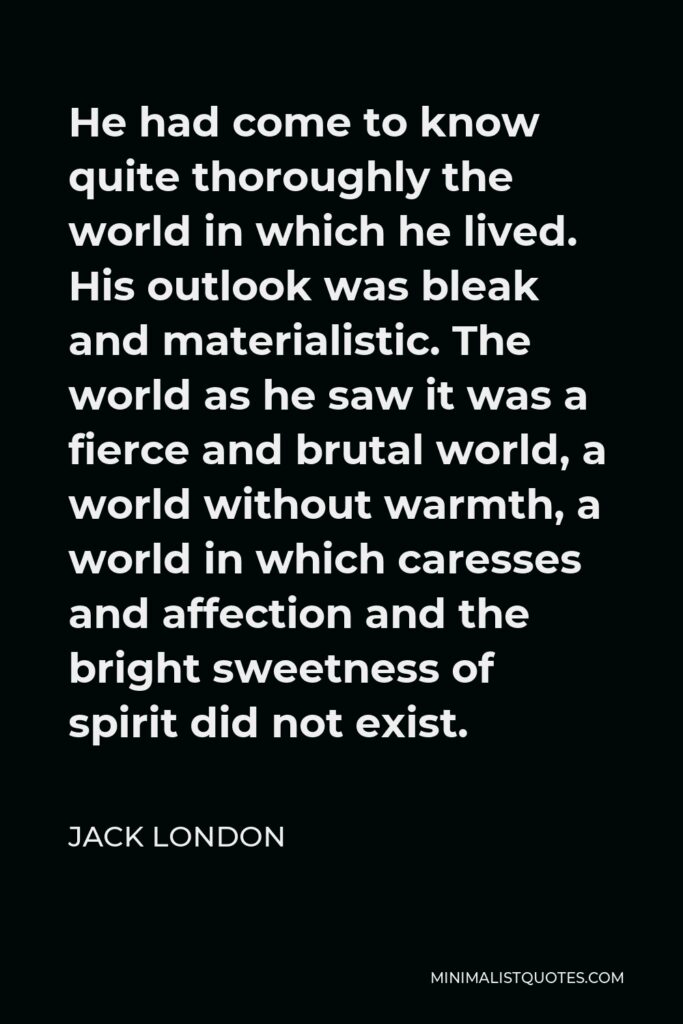 Jack London Quote - He had come to know quite thoroughly the world in which he lived. His outlook was bleak and materialistic. The world as he saw it was a fierce and brutal world, a world without warmth, a world in which caresses and affection and the bright sweetness of spirit did not exist.