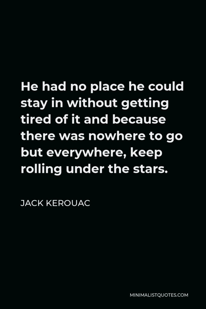 Jack Kerouac Quote - He had no place he could stay in without getting tired of it and because there was nowhere to go but everywhere, keep rolling under the stars.