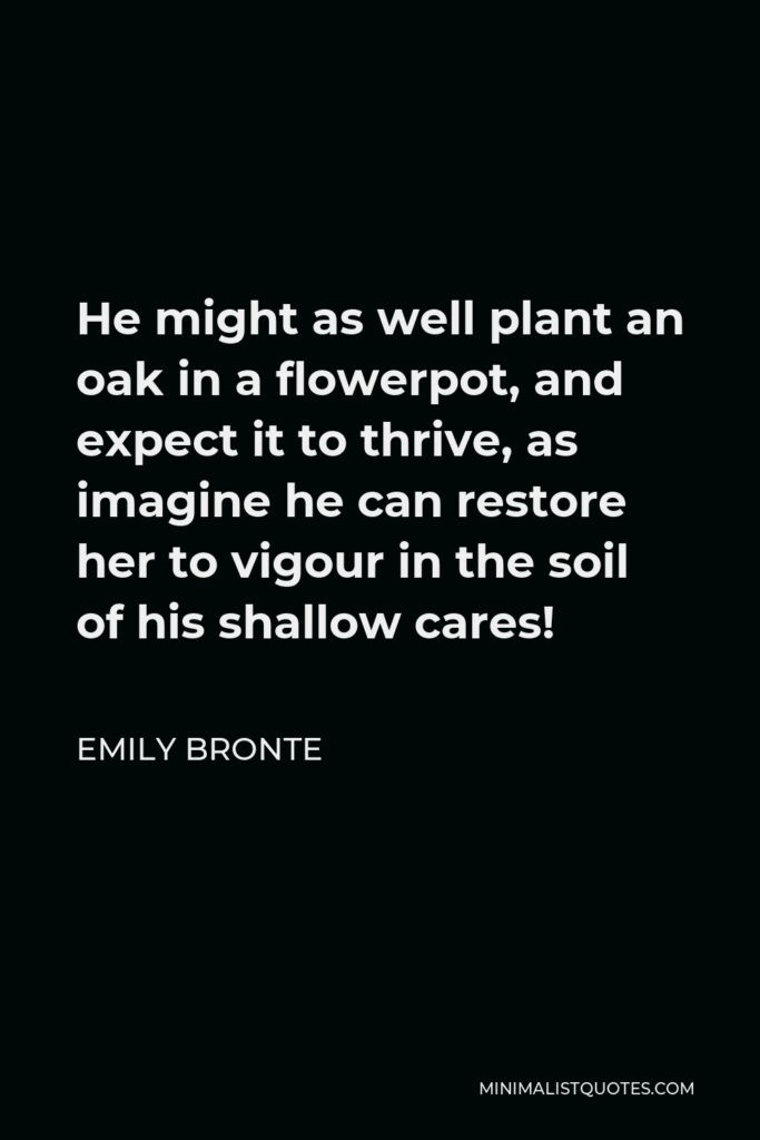 Emily Bronte Quote - He might as well plant an oak in a flowerpot, and expect it to thrive, as imagine he can restore her to vigour in the soil of his shallow cares!
